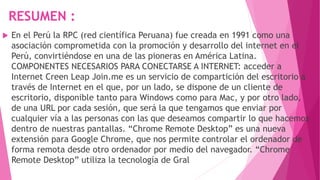 RESUMEN :
 En el Perú la RPC (red científica Peruana) fue creada en 1991 como una
asociación comprometida con la promoción y desarrollo del internet en el
Perú, convirtiéndose en una de las pioneras en América Latina.
COMPONENTES NECESARIOS PARA CONECTARSE A INTERNET: acceder a
Internet Creen Leap Join.me es un servicio de compartición del escritorio a
través de Internet en el que, por un lado, se dispone de un cliente de
escritorio, disponible tanto para Windows como para Mac, y por otro lado,
de una URL por cada sesión, que será la que tengamos que enviar por
cualquier vía a las personas con las que deseamos compartir lo que hacemos
dentro de nuestras pantallas. “Chrome Remote Desktop” es una nueva
extensión para Google Chrome, que nos permite controlar el ordenador de
forma remota desde otro ordenador por medio del navegador. “Chrome
Remote Desktop” utiliza la tecnología de Gral
 