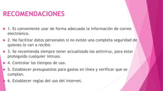 RECOMENDACIONES
 1. Es conveniente usar de forma adecuada la información de correo
electrónico.
 2. No facilitar datos personales si no existe una completa seguridad de
quienes lo van a recibir.
 3. Se recomienda siempre tener actualizado los antivirus, para estar
proteguido cualquier intruso.
 4. Controlar los tiempos de uso.
 5. Establecer presupuestos para gastos en línea y verificar que se
cumplan.
 6. Establecer reglas del uso del internet.
 