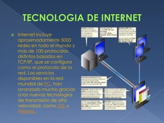 TECNOLOGIA DE INTERNETInternet incluye aproximadamente 5000 redes en todo el mundo y más de 100 protocolos distintos basados en TCP/IP, que se configura como el protocolo de la red. Los servicios disponibles en la red mundial de PC, han avanzado mucho gracias a las nuevas tecnologías de transmisión de alta velocidad, como DSL y Wireless, 