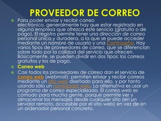 PROVEEDOR DE CORREOPara poder enviar y recibir correo electrónico, generalmente hay que estar registrado en alguna empresa que ofrezca este servicio (gratuito o de pago). El registro permite tener una dirección de correo personal única y duradera, a la que se puede acceder mediante un nombre de usuario y una Contraseña. Hay varios tipos de proveedores de correo, que se diferencian sobre todo por la calidad del servicio que ofrecen. Básicamente, se pueden dividir en dos tipos: los correos gratuitos y los de pago.Correo web Casi todos los proveedores de correo dan el servicio de correo web (webmail): permiten enviar y recibir correos mediante un sitio web diseñado para ello, y por tanto usando sólo un navegador web. La alternativa es usar un programa de correo especializado. El correo web es cómodo para mucha gente, porque permite ver y almacenar los mensajes desde cualquier sitio (en un servidor remoto, accesible por el sitio web) en vez de en un ordenador personal concreto.