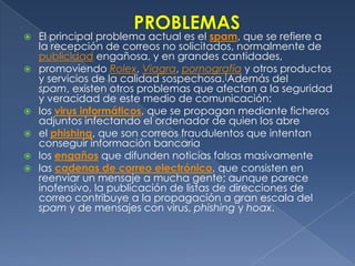 PROBLEMASEl principal problema actual es el spam, que se refiere a la recepción de correos no solicitados, normalmente de publicidad engañosa, y en grandes cantidades,promoviendo Rolex, Viagra, pornografía y otros productos y servicios de la calidad sospechosa.[Además del spam, existen otros problemas que afectan a la seguridad y veracidad de este medio de comunicación:los virus informáticos, que se propagan mediante ficheros adjuntos infectando el ordenador de quien los abre el phishing, que son correos fraudulentos que intentan conseguir información bancaria los engañosque difunden noticias falsas masivamente las cadenas de correo electrónico, que consisten en reenviar un mensaje a mucha gente; aunque parece inofensivo, la publicación de listas de direcciones de correo contribuye a la propagación a gran escala del spam y de mensajes con virus, phishing y hoax. 