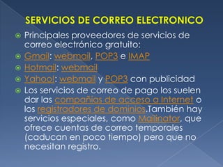 SERVICIOS DE CORREO ELECTRONICOPrincipales proveedores de servicios de correo electrónico gratuito:Gmail: webmail, POP3 e IMAPHotmail: webmailYahoo!: webmail y POP3 con publicidad Los servicios de correo de pago los suelen dar las compañías de acceso a Internet o los registradores de dominios.También hay servicios especiales, como Mailinator, que ofrece cuentas de correo temporales (caducan en poco tiempo) pero que no necesitan registro.