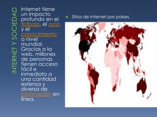 INTERNET Y SOCIEDADInternet tiene un impacto profundo en el trabajo, el ocio y el conocimiento a nivel mundial. Gracias a la web, millones de personas tienen acceso fácil e inmediato a una cantidad extensa y diversa de información en línea. Sitios de Internet por países.