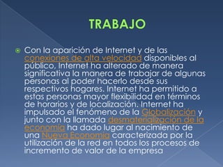 TRABAJOCon la aparición de Internet y de las conexiones de alta velocidad disponibles al público, Internet ha alterado de manera significativa la manera de trabajar de algunas personas al poder hacerlo desde sus respectivos hogares. Internet ha permitido a estas personas mayor flexibilidad en términos de horarios y de localización. Internet ha impulsado el fenómeno de la Globalización y junto con la llamada desmaterialización de la economía ha dado lugar al nacimiento de una Nueva Economía caracterizada por la utilización de la red en todos los procesos de incremento de valor de la empresa 