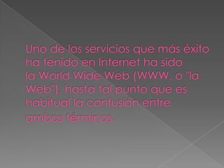 Uno de los servicios que más éxito ha tenido en Internet ha sido la WorldWide Web (WWW, o "la Web"), hasta tal punto que es habitual la confusión entre ambos términos.