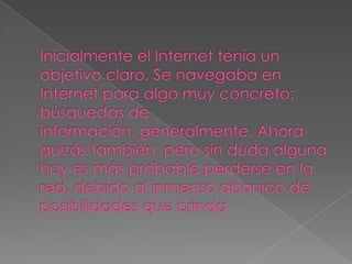 Inicialmente el Internet tenía un objetivo claro. Se navegaba en Internet para algo muy concreto: búsquedas de información, generalmente. Ahora quizás también, pero sin duda alguna hoy es más probable perderse en la red, debido al inmenso abanico de posibilidades que brinda