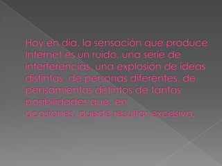 Hoy en día, la sensación que produce Internet es un ruido, una serie de interferencias, una explosión de ideas distintas, de personas diferentes, de pensamientos distintos de tantas posibilidades que, en ocasiones, puede resultar excesivo.