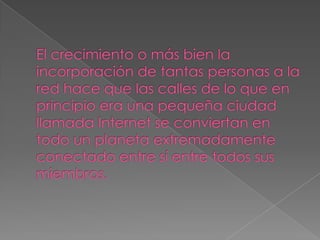 El crecimiento o más bien la incorporación de tantas personas a la red hace que las calles de lo que en principio era una pequeña ciudad llamada Internet se conviertan en todo un planeta extremadamente conectado entre sí entre todos sus miembros.