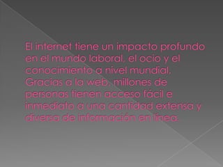 El internet tiene un impacto profundo en el mundo laboral, el ocio y el conocimiento a nivel mundial. Gracias a la web, millones de personas tienen acceso fácil e inmediato a una cantidad extensa y diversa de información en línea.
