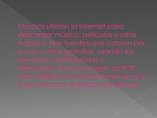 Muchos utilizan la Internet para descargar música, películas y otros trabajos. Hay fuentes que cobran por su uso y otras gratuitas, usando los servidores centralizados y distribuidos, las tecnologías de P2P. Otros utilizan la red para tener acceso a las noticias y el estado del tiempo.