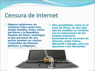 Censura de Internet Algunos gobiernos, de naciones tales como Irán, Arabia Saudita, Cuba, Corea del Norte y la República Popular de China, restringen el que personas de sus países puedan ver ciertos contenidos de Internet, políticos y religiosos, considerados contrarios a sus criterios.  Otra posibilidad, como en el caso de China, es que este tipo de medidas se combine con la autocensura de las propias empresas proveedoras de servicios de Internet, como Yahoo, Microsoft o Google, para así ajustarse a las demandas del gobierno del país receptor. 