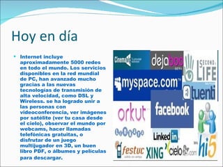 Hoy en día Internet incluye aproximadamente 5000 redes en todo el mundo. Los servicios disponibles en la red mundial de PC, han avanzado mucho gracias a las nuevas tecnologías de transmisión de alta velocidad, como DSL y Wireless. se ha logrado unir a las personas con videoconferencia, ver imágenes por satélite (ver tu casa desde el cielo), observar el mundo por webcams, hacer llamadas telefónicas gratuitas, o disfrutar de un juego multijugador en 3D, un buen libro PDF, o álbumes y películas para descargar.   