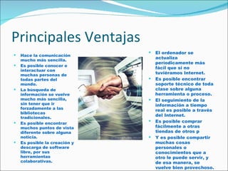 Principales Ventajas Hace la comunicación mucho más sencilla.  Es posible conocer e interactuar con muchas personas de todas partes del mundo.  La búsqueda de información se vuelve mucho más sencilla, sin tener que ir forzadamente a las bibliotecas tradicionales.  Es posible encontrar muchos puntos de vista diferente sobre alguna noticia.  Es posible la creación y descarga de software libre, por sus herramientas colaborativas.  El ordenador se actualiza períodicamente más fácil que si no tuviéramos Internet.  Es posible encontrar soporte técnico de toda clase sobre alguna herramienta o proceso.  El seguimiento de la información a tiempo real es posible a través del Internet.  Es posible comprar fácilmente a otras tiendas de otros p  Y es posible compartir muchas cosas personales o conocimientos que a otro le puede servir, y de esa manera, se vuelve bien provechoso.  