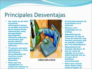 Principales Desventajas Así como es de fácil encontrar información buena, es posible encontrar de la misma forma información mala, desagradable (pornografía, violencia explícita, terrorismo) que puede afectar especialmente a los menores.  Te genera una gran dependencia o vicio del Internet, descuidándote de muchas cosas personales o laborales.  Hace que los estudiantes se esfuercen menos en hacer sus tareas, debido a la mala práctica del copy/paste.  El principal puente de la piratería es el Internet. Distrae a los empleados en su trabajo.  Dependencia de procesos. Si hay un corte de Internet, hay muchos procesos que se quedan varados por esa dependencia.  Dependencia de energía eléctrica. Si hay un corte de energía en la casa, adiós Internet (no es el caso de la telefonía convencional).  Hace que nazcan otros males tales como el spam, el malware, la proliferación de los virus, el phising, etc. 