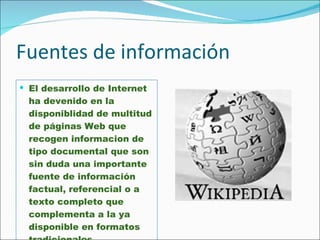 Fuentes de información El desarrollo de Internet ha devenido en la disponiblidad de multitud de páginas Web que recogen informacion de tipo documental que son  sin duda una importante fuente de información factual, referencial o a texto completo que complementa a la ya disponible en formatos tradicionales. 
