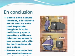 En conclusión Veinte años cumple Internet, ese invento sin el cuál se hace casi imposible imaginar la vida cotidiana y que le permite a millones informarse sobre lo que ocurre más allá de las fronteras de sus países.  Somos nosotros los que evolucionamos con la tecnología. 