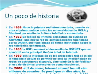 Un poco de historia  En   1969   Nace la primera red interconectada, cuando se crea el primer enlace entre las universidades de UCLA y Stanford por medio de la línea telefónica conmutada. En   1972  Se realizó la Primera demostración pública de ARPANET, una nueva red de comunicaciones financiada por la DARPA que funcionaba de forma distribuida sobre la red telefónica conmutada. En   1986  la NSF comenzó el desarrollo de NSFNET que se convirtió en la principal  Red en árbol  de Internet. En   1989  con la integración de los protocolos OSI se inició la tendencia actual de permitir no sólo la interconexión de redes de estructuras dispares, sino también la de facilitar el uso de distintos protocolos de comunicaciones. En   2006  e l 3 de enero, Internet alcanzó los mil cien millones de usuarios. Se prevé que en diez años, la cantidad de navegantes de la Red aumentará a 2.000 millones. 