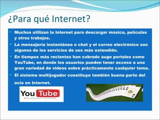 ¿Para qué Internet? Muchos utilizan la Internet para descargar música, películas y otros trabajos.  La mensajería instantánea o chat y el correo electrónico son algunos de los servicios de uso más extendido.  En tiempos más recientes han cobrado auge portales como YouTube, en donde los usuarios pueden tener acceso a una gran variedad de videos sobre prácticamente cualquier tema.  El sistema multijugador constituye también buena parte del ocio en Internet.   .  