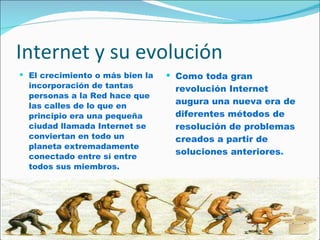Internet y su evolución El crecimiento o más bien la incorporación de tantas personas a la Red hace que las calles de lo que en principio era una pequeña ciudad llamada Internet se conviertan en todo un planeta extremadamente conectado entre sí entre todos sus miembros. Como toda gran revolución Internet augura una nueva era de diferentes métodos de resolución de problemas creados a partir de soluciones anteriores .   
