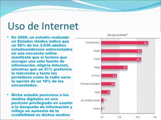 Uso de Internet En 2009, un estudio realizado en Estados Unidos indicó que un 56% de los 3.030 adultos estadounidenses entrevistados en una encuesta online manifestó que si tuviera que escoger una sola fuente de información, eligiría Internet, mientras que un 21% preferiría la televisión y tanto los periódicos como la radio sería la opción de un 10% de los encuestados.  Dicho estudio posiciona a los medios digitales en una posición privilegiada en cuanto a la búsqueda de información y refleja un aumento de la credibilidad en dichos medios  
