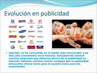 Evolución en publicidad Internet, se ha convertido en el medio más mensurable y de más alto crecimiento en la historia. Actualmente existen muchas empresas que obtienen dinero de la publicidad en Internet. Además, existen mucha ventajas que la publicidad interactiva ofrece tanto para el usuario como para los anunciantes   