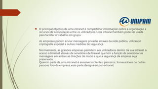  O principal objetivo de uma intranet é compartilhar informações sobre a organização e
recursos de computação entre os utilizadores. Uma intranet também pode ser usada
para facilitar o trabalho em grupo.
As empresas podem enviar mensagens privadas através da rede pública, utilizando
criptografia especial e outras medidas de segurança.
Normalmente, as grandes empresas permitem aos utilizadores dentro da sua intranet o
acesso à Internet através de servidores de firewall que têm a função de selecionar as
mensagens em ambas as direções de modo a que a segurança da empresa seja
preservada.
Quando parte de uma intranet é acessível a clientes, parceiros, fornecedores ou outras
pessoas fora da empresa, essa parte designa-se por extranet.
 