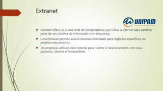Extranet
 Extranet refere-se a uma rede de computadores que utiliza a Internet para partilhar
parte de seu sistema de informação com segurança.
 Uma Extranet permite acesso externo controlado para negócios específicos ou
projetos educacionais.
 As empresas utilizam esse sistema para manter o relacionamento com seus
parceiros, clientes e fornecedores.
 