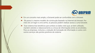  Em um conceito mais amplo, a Extranet pode ser confundida com a Intranet.
 Ela possui o mesmo modelo de construção baseado na Internet da Intranet. Por
meio de um login e uma senha, as pessoas podem realizar acesso a uma Extranet.
 Esse sistema traz benefícios para ambos os lados visto que, se bem utilizado,
mantém estreito o relacionamento e a troca de informações entre os envolvidos.
Para as empresas, inclusive, a redução de transação de informação e custos com
outros serviços são pontos positivos do sistema.
 