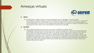 Ameaças virtuais
 VÍRUS
 São pequenos códigos maliciosos de programação que se “agregam” a arquivos e são
transmitidos com eles. Quando o arquivo é aberto na memória RAM, o vírus também é, e, a partir daí
se propaga infectando o computador, isto é, inserindo cópias de si mesmo e se tornando parte de
outros programas e arquivos. O vírus depende da execução do programa ou arquivo hospedeiro para
que possa se tornar ativo e dar continuidade ao processo de infecção.
 WORMS
 São programas parecidos com vírus, mas que na verdade são capazes de se
propagarem automaticamente através de redes, enviando cópias de si mesmo de computador para
computador (observe que os worms apenas se copiam, não infectam outros arquivos, eles mesmos
são os arquivos). Diferentemente do vírus, o worm não embute cópias de si mesmo em outros
programas ou arquivos e não necessita ser explicitamente executado para se propagar. Worms são
notadamente responsáveis por consumir muitos recursos. Degradam sensivelmente o desempenho
de redes e podem lotar o disco rígido de computadores, devido à grande quantidade de cópias de si
mesmo que costumam propagar. Além disso, podem gerar grandes transtornos para aqueles que
estão recebendo tais cópias.
 