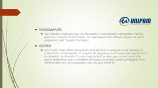  RANSOMWARES
 São softwares maliciosos que, ao infectarem um computador, criptografam todo ou
parte do conteúdo do disco rígido. Os responsáveis pelo software exigem da vítima
pagamento pelo “resgate” dos dados.
 ROOTKIT
 Um invasor pode utilizar mecanismos para esconder e assegurar a sua presença no
computador comprometido. O conjunto de programas que fornece estes mecanismos
é conhecido como rootkit. É muito importante ficar claro que o nome rootkit não
que as ferramentas que o compõem são usadas para obter acesso privilegiado (root
Administrator) em um computador, mas sim para mantê-lo.
 