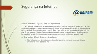 Segurança na Internet
Saia clicando em "Logout", "Sair" ou equivalente
Ao acessar seu e-mail, sua conta em uma loja on-lne, seu perfil no Facebook, seu
internet banking ou qualquer outro serviço que exige nome de usuário e senha, clique
no botão/link de nome Logout, Logoff, Sair, Desconectar ou equivalente para sair do
site. Pode parecer óbvio, mas muita gente realiza este procedimento simplesmente
fechando a janela do navegador ou entrando em outro endereço a partir dali.
 Crie senhas difíceis de serem descobertas
 Não utilize senhas fáceis de serem descobertas, como nome de parentes, data de
aniversário, placa do carro, etc.
 