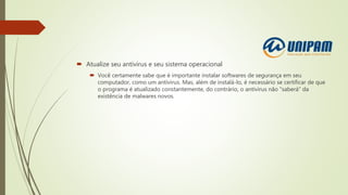  Atualize seu antivírus e seu sistema operacional
 Você certamente sabe que é importante instalar softwares de segurança em seu
computador, como um antivírus. Mas, além de instalá-lo, é necessário se certificar de que
o programa é atualizado constantemente, do contrário, o antivírus não "saberá" da
existência de malwares novos.
 