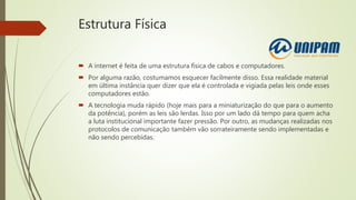 Estrutura Física
 A internet é feita de uma estrutura física de cabos e computadores.
 Por alguma razão, costumamos esquecer facilmente disso. Essa realidade material
em última instância quer dizer que ela é controlada e vigiada pelas leis onde esses
computadores estão.
 A tecnologia muda rápido (hoje mais para a miniaturização do que para o aumento
da potência), porém as leis são lerdas. Isso por um lado dá tempo para quem acha
a luta institucional importante fazer pressão. Por outro, as mudanças realizadas nos
protocolos de comunicação também vão sorrateiramente sendo implementadas e
não sendo percebidas.
 