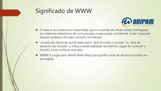 Significado de WWW
 O www é um sistema em hipermídia, que é a reunião de várias mídias interligadas
por sistemas eletrônicos de comunicação e executadas na Internet, onde é possível
acessar qualquer site para consulta na Internet.
 A tradução literal de world wide web é "teia em todo o mundo" ou "teia do
tamanho do mundo", e indica a potencialidade da internet, capaz de conectar o
mundo, como se fosse uma teia.
 WWW é a sigla para World Wide Web, que significa rede de alcance mundial, em
português.
 