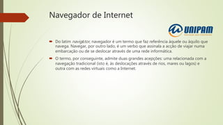 Navegador de Internet
 Do latim navigātor, navegador é um termo que faz referência àquele ou àquilo que
navega. Navegar, por outro lado, é um verbo que assinala a acção de viajar numa
embarcação ou de se deslocar através de uma rede informática.
 O termo, por conseguinte, admite duas grandes acepções: uma relacionada com a
navegação tradicional (isto é, às deslocações através de rios, mares ou lagos) e
outra com as redes virtuais como a Internet.
 