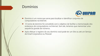 Domínios
 Domínio é um nome que serve para localizar e identificar conjuntos de
computadores na Internet.
 O nome de domínio foi concebido com o objetivo de facilitar a memorização dos
endereços de computadores na Internet. Sem ele, teríamos que memorizar uma
sequência grande de números.
 Após efetuar o registro do seu domínio você pode ter um Site ou até um Serviço
de Email Corporativo ou Pessoal.
 