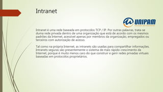 Intranet
Intranet é uma rede baseada em protocolos TCP / IP. Por outras palavras, trata-se
duma rede privada dentro de uma organização que está de acordo com os mesmos
padrões da Internet, acessível apenas por membros da organização, empregados ou
terceiros com autorização de acesso.
Tal como na própria Internet, as intranets são usadas para compartilhar informações.
Intranets seguras são presentemente o sistema de mais rápido crescimento da
Internet, porque é muito menos caro do que construir e gerir redes privadas virtuais
baseadas em protocolos proprietários.
 