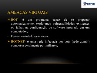 AMEAÇAS VIRTUAIS
 BOT- é um programa capaz de se propagar
automaticamente, explorando vulnerabilidades existentes
ou falhas na configuração de software instalado em um
computador;
• Pode ser controlado remotamente.
 BOTNET- é uma rede infectada por bots (rede zumbi)
composta geralmente por milhares;
 