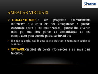 AMEAÇAS VIRTUAIS
 TROJANHORSE-é um programa aparentemente
inofensivo que entra em seu computador e quando
executado (com a sua autorização!), parece lhe divertir,
mas, por trás abre portas de comunicação do seu
computador para que ele possa ser invadido;
• Ele não se copia, não infecta outros arquivos e permanece oculto ao
se instalar.
 SPYWARE-(espião) ele coleta informações e as envia para
terceiros;
 