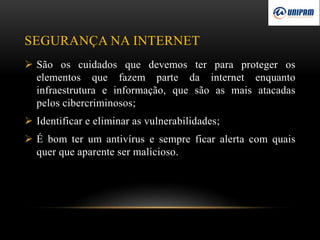 SEGURANÇA NA INTERNET
 São os cuidados que devemos ter para proteger os
elementos que fazem parte da internet enquanto
infraestrutura e informação, que são as mais atacadas
pelos cibercriminosos;
 Identificar e eliminar as vulnerabilidades;
 É bom ter um antivírus e sempre ficar alerta com quais
quer que aparente ser malicioso.
 