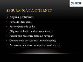 SEGURANÇA NA INTERNET
 Alguns problemas:
• Furto de identidade;
• Furto e perda de dados;
• Plágio e violação de direitos autorais;
• Pensar que não corre risco ao navegar;
• Contato com pessoas mal-intencionadas;
• Acesso a conteúdos impróprios ou ofensivos.
 