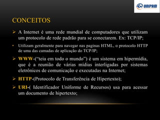 CONCEITOS
 A Internet é uma rede mundial de computadores que utilizam
um protocolo de rede padrão para se conectarem. Ex: TCP/IP;
• Utilizam geralmente para navegar nas paginas HTML, o protocolo HTTP
de uma das camadas de aplicação do TCP/IP;
 WWW-(“teia em todo o mundo”) é um sistema em hipermídia,
que é a reunião de várias mídias interligadas por sistemas
eletrônicos de comunicação e executadas na Internet;
 HTTP-(Protocolo de Transferência de Hipertexto);
 URI-( Identificador Uniforme de Recursos) usa para acessar
um documento de hipertexto;
 