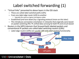 Label switched forwarding (1)“Virtual links” presented to above layers in the OSI stackThese are called label switched paths (LSPs)From one label edge router (LER) to anotherTypically the same as ingress and egress nodesEstablished (and tore down) by a signaling protocol (more on this later)This introduces connection-orientation in networks that originally were based on packet switching (PS)  unified data carrying for both PS and circuit-basedRouters in the MPLS domain that forward both labeled packets and conventional IP packets are called label switching routers (LSRs)Label edge routers (LERs) are usually LSRs with label stacking functionalityLERLink from IP perspectivePhys. linksRouterLERLSRLSRRouterLSP paths
