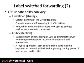 Label switched forwarding (2)LSP update policy can vary:Predefined (strategic)Careful planning of the virtual topologyConsiderations and forecasting to traffic patternsHow, when and where to activate new LSPs to address performance issues in the networkAd-hoc (tactical)Establishment and managing of LSPs to divert traffic away from congested network resources to under-utilized alternativesA “hybrid approach”: LSPs control traffic parts in some segments of network while interior gateway routing protocol metrics are used in other