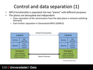 Control and data separation (1)MPLS functionality is separated into two “planes” with different purposesThe planes are decoupled and independentClear separation of the control plane from the data plane in network switching elementsEven further separation in Generalized MPLS (GMPLS)Protocol TransactionsBearer ChannelsFrom the article, Fig. 3