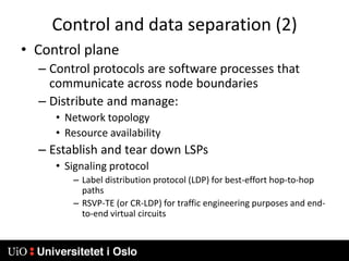 Control and data separation (2)Control planeControl protocols are software processes that communicate across node boundariesDistribute and manage:Network topologyResource availabilityEstablish and tear down LSPsSignaling protocolLabel distribution protocol (LDP) for best-effort hop-to-hop pathsRSVP-TE (or CR-LDP) for traffic engineering purposes and end-to-end virtual circuits