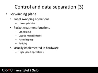 Control and data separation (3)Forwarding planeLabel swapping operationsLook-up tablesPacket treatment functionsSchedulingQueue managementRate shapingPolicingUsually implemented in hardwareHigh speed operations
