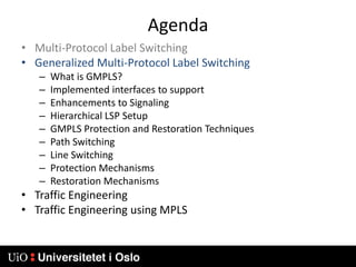 AgendaMulti-Protocol Label SwitchingGeneralized Multi-Protocol Label SwitchingWhat is GMPLS?Implemented interfaces to supportEnhancements to SignalingHierarchical LSP SetupGMPLS Protection and Restoration TechniquesPath SwitchingLine SwitchingProtection MechanismsRestoration MechanismsTraffic EngineeringTraffic Engineering using MPLS