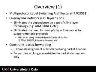 Overview (1)Multiprotocol Label Switching Architecture (RFC3031)Overlay link network (OSI layer “2.5”)Eliminates the dependence on a specific link layer technology (e.g. ATM, SONET, etc.)Eliminates the need for multiple layer 2 networks to support multiple protocolsMPLS can carry many different kinds of traffic: IP, ATM, SONET, Ethernet frames, etc.Constraint-based forwarding(Optional) assignment of labels prefixing packet headersForwarding no longer constricted to packet destination only