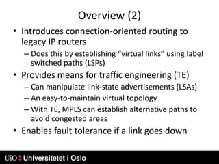 Overview (2)Introduces connection-oriented routing to legacy IP routersDoes this by establishing “virtual links” using label switched paths (LSPs)Provides means for traffic engineering (TE)Can manipulate link-state advertisements (LSAs)An easy-to-maintain virtual topologyWith TE, MPLS can establish alternative paths to avoid congested areasEnables fault tolerance if a link goes down